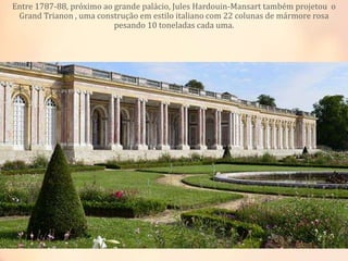Entre 1787-88, próximo ao grande palácio, Jules Hardouin-Mansart também projetou o
Grand Trianon , uma construção em estilo italiano com 22 colunas de mármore rosa
pesando 10 toneladas cada uma.
 