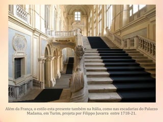 Além da França, o estilo esta presente também na Itália, como nas escadarias do Palazzo
Madama, em Turim, projeta por Filippo Juvarra entre 1718-21.
 