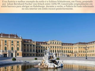 E na Áustria o melhor exemplo do estilo é o Schloss Schönbrunn, em Viena, projetado
por Johan Bernhard Fischer von Erlach entre 1696-99. Construído originalmente em
estilo barroco para abrigar os Habsburgo durante o verão, o Palácio foi todo reformado
no seu interior em estilo rococó posteriormente.
 