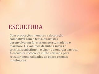 ESCULTURA
Com proporções menores e decoração
compatível com o tema, os artistas
desenvolveram formas em gesso, madeira e
mármore. Os volumes de linhas suaves e
graciosas substituem o vigor e a energia barroca.
A escultura rococó foi muito utilizada para
retratar personalidades da época e temas
mitológicos.
 