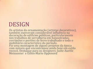 DESIGN
Os artistas da ornamentação (artistas decorativos),
também exerceram considerável influência na
decoração de edifícios públicos, particularmente
nos trabalhos de serralheria em balaustradas,
corrimões e portões de ferro trabalhado e todo o
mobiliário característico do período.
Fiz uma montagem de alguns projetos da época
com móveis que encontramos ainda hoje em estilo
rococó. Destaque para os designers: Juste-Aurèle
Meissonier e Gilles-Marie Oppenord
 