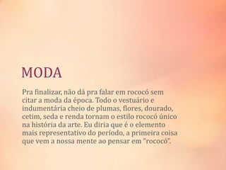 MODA
Pra finalizar, não dá pra falar em rococó sem
citar a moda da época. Todo o vestuário e
indumentária cheio de plumas, flores, dourado,
cetim, seda e renda tornam o estilo rococó único
na história da arte. Eu diria que é o elemento
mais representativo do período, a primeira coisa
que vem a nossa mente ao pensar em “rococó”.
 