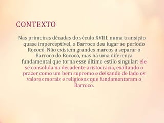 CONTEXTO
Nas primeiras décadas do século XVIII, numa transição
quase imperceptível, o Barroco deu lugar ao período
Rococó. Não existem grandes marcos a separar o
Barroco do Rococó, mas há uma diferença
fundamental que torna esse último estilo singular: ele
se consolida na decadente aristocracia, exaltando o
prazer como um bem supremo e deixando de lado os
valores morais e religiosos que fundamentaram o
Barroco.
 