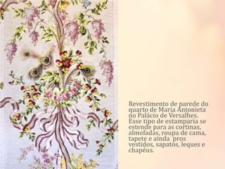 Revestimento de parede do
quarto de Maria Antonieta
no Palácio de Versalhes.
Esse tipo de estamparia se
estende para as cortinas,
almofadas, roupa de cama,
tapete e ainda pros
vestidos, sapatos, leques e
chapéus.
 