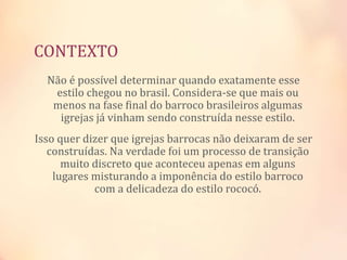 CONTEXTO
Não é possível determinar quando exatamente esse
estilo chegou no brasil. Considera-se que mais ou
menos na fase final do barroco brasileiros algumas
igrejas já vinham sendo construída nesse estilo.
Isso quer dizer que igrejas barrocas não deixaram de ser
construídas. Na verdade foi um processo de transição
muito discreto que aconteceu apenas em alguns
lugares misturando a imponência do estilo barroco
com a delicadeza do estilo rococó.
 