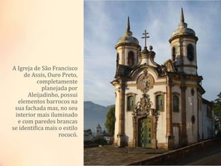 A Igreja de São Francisco
de Assis, Ouro Preto,
completamente
planejada por
Aleijadinho, possui
elementos barrocos na
sua fachada mas, no seu
interior mais iluminado
e com paredes brancas
se identifica mais o estilo
rococó.
 