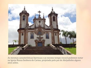 As mesmas características barrocas e ao mesmo tempo rococó podemos notar
na Igreja Nossa Senhora do Carmo, projetada pelo pai de Aleijadinho alguns
anos antes.
 