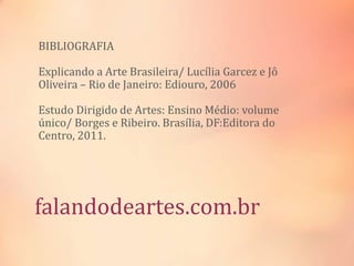 falandodeartes.com.br
BIBLIOGRAFIA
Explicando a Arte Brasileira/ Lucília Garcez e Jô
Oliveira – Rio de Janeiro: Ediouro, 2006
Estudo Dirigido de Artes: Ensino Médio: volume
único/ Borges e Ribeiro. Brasília, DF:Editora do
Centro, 2011.
 
