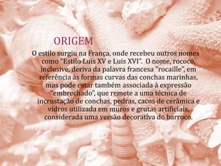 ORIGEM
O estilo surgiu na França, onde recebeu outros nomes
como “Estilo Luis XV e Luis XVI”. O nome, rococó,
inclusive, deriva da palavra francesa “rocaille”, em
referência às formas curvas das conchas marinhas,
mas pode estar também associada à expressão
“embrechado”, que remete a uma técnica de
incrustação de conchas, pedras, cacos de cerâmica e
vidros utilizada em muros e grutas artificiais,
considerada uma versão decorativa do barroco.
 