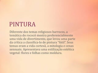 PINTURA
Diferente dos temas religiosos barrocos, a
temática do rococó mostra preferencialmente
uma vida de divertimento, que levou uma parte
da crítica a classifica-lo de pintura “fútil”. Seus
temas eram a vida cortesã, a mitologia e cenas
sensuais. Apresentava uma estilização estética
vegetal: flores e folhas como moldura.
 