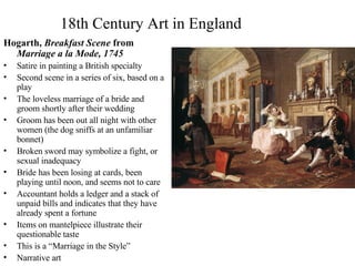18th Century Art in England Hogarth,  Breakfast Scene  from  Marriage a la Mode, 1745 Satire in painting a British specialty Second scene in a series of six, based on a play The loveless marriage of a bride and groom shortly after their wedding Groom has been out all night with other women (the dog sniffs at an unfamiliar bonnet) Broken sword may symbolize a fight, or sexual inadequacy Bride has been losing at cards, been playing until noon, and seems not to care Accountant holds a ledger and a stack of unpaid bills and indicates that they have already spent a fortune Items on mantelpiece illustrate their questionable taste This is a “Marriage in the Style” Narrative art 