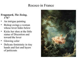 Rococo in France Fragonard,  The Swing, 1767 An intrigue painting Bishop swings a woman whose lover hides below Kicks her shoe at the little statue of Discretion and toward the lover Glowing color Delicate femininity in tiny hands and feet and layers of petticoats 