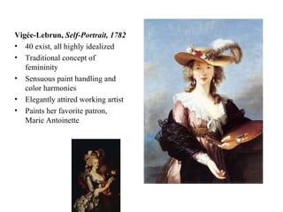 Vigée-Lebrun,  Self-Portrait, 1782 40 exist, all highly idealized Traditional concept of femininity Sensuous paint handling and color harmonies Elegantly attired working artist Paints her favorite patron, Marie Antoinette 