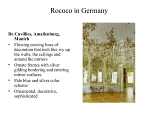 Rococo in Germany  De Cuvillies, Amalienburg, Munich Flowing curving lines of decoration that inch like ivy up the walls, the ceilings and around the mirrors Ornate frames with silver gilding bordering and entering mirror surfaces Pale blue and silver color scheme Ornamental, decorative, sophisticated 
