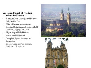 Neumann, Church of Fourteen Saints, Staffelstein 3 longitudinal ovals joined by two transverse ovals Altar of Mercy in the center Open galleries around, some in half-columns, engaged to piers Light, airy: this is Heaven Pastel shades abound Complex façade inspired by Borromini Concave and convex shapes, intricate bell towers 