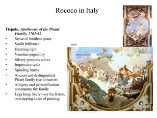 Rococo in Italy Tiepolo,  Apotheosis of the Pisani Family, 1761-62 Sense of limitless space Sunlit brilliance Dazzling light Venetian pageantry Silvery precious colors Impressive scale Spiraling forms Ancient and distinguished Pisani family rise to heaven Allegory and personification accompany the family Legs hang freely over the frame, overlapping sides of painting detail 