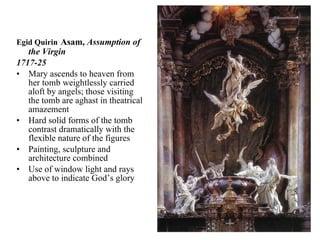 Egid Quirin   Asam,  Assumption of the Virgin 1717-25 Mary ascends to heaven from her tomb weightlessly carried aloft by angels; those visiting the tomb are aghast in theatrical amazement Hard solid forms of the tomb contrast dramatically with the flexible nature of the figures Painting, sculpture and architecture combined Use of window light and rays above to indicate God’s glory 