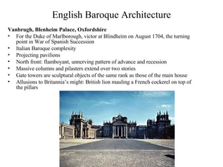 English Baroque Architecture Vanbrugh, Blenheim Palace, Oxfordshire For the Duke of Marlborough, victor at Blindheim on August 1704, the turning point in War of Spanish Succession Italian Baroque complexity Projecting pavilions North front: flamboyant, unnerving pattern of advance and recession Massive columns and pilasters extend over two stories Gate towers are sculptural objects of the same rank as those of the main house Allusions to Britannia’s might: British lion mauling a French cockerel on top of the pillars 