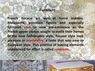 Furniture
French Rococo art was at home indoors.
Metalwork, porcelain figures and especially
furniture rose to new pre-eminence as the
French upper classes sought to outfit their homes
in the now fashionable style. Rococo style took
pleasure in asymmetry, a taste that was new to
European style. This practice of leaving elements
unbalanced for effect is called contraste.
 