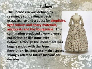 Fashion
The Rococo era was defined by
seemingly contrasting aspects:
extravagance and a quest for simplicity,
light colours and heavy materials,
aristocrats and the bourgeoisie. This
culmination produced a very diverse
era in fashion like none ever
before. Although this movement was
largely ended with the French
Revolution, its ideas and main aspects
strongly affected future fashions for
decades.
 