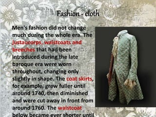Fashion - cloth
Men's fashion did not change
much during the whole era. The
justaucorps, waistcoats and
breeches that had been
introduced during the late
baroque era were worn
throughout, changing only
slightly in shape. The coat skirts,
for example, grew fuller until
around 1740, then diminished
and were cut away in front from
around 1760. The waistcoat
below became ever shorter until
 