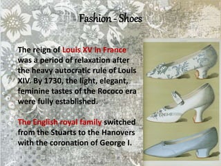 Fashion - Shoes
The reign of Louis XV in France
was a period of relaxation after
the heavy autocratic rule of Louis
XIV. By 1730, the light, elegant,
feminine tastes of the Rococo era
were fully established.
The English royal family switched
from the Stuarts to the Hanovers
with the coronation of George I.
 