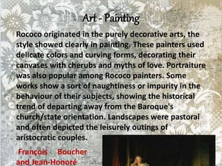 Art - Painting
Rococo originated in the purely decorative arts, the
style showed clearly in painting. These painters used
delicate colors and curving forms, decorating their
canvases with cherubs and myths of love. Portraiture
was also popular among Rococo painters. Some
works show a sort of naughtiness or impurity in the
behaviour of their subjects, showing the historical
trend of departing away from the Baroque's
church/state orientation. Landscapes were pastoral
and often depicted the leisurely outings of
aristocratic couples.
François Boucher
and Jean-Honoré
 