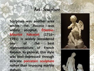 Art - Sculpture
Sculpture was another area
where the Rococo was
widely adopted. Étienne-
Maurice Falconet (1716–
1791) is widely considered
one of the best
representatives of French
Rococo. In general, this style
was best expressed through
delicate porcelain sculpture
rather than imposing marble
 