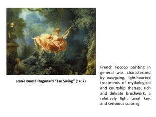 French Rococo painting in
general was characterized
by easygoing, light-hearted
treatments of mythological
and courtship themes, rich
and delicate brushwork, a
relatively light tonal key,
and sensuous coloring.
Jean-Honoré Fragonard “The Swing” (1767)
 