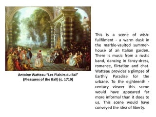 This is a scene of wish-
fullfilment - a warm dusk in
the marble-vaulted summer-
house of an Italian garden.
There is music from a rustic
band, dancing in fancy-dress,
romance, flirtation and chat.
Watteau provides a glimpse of
Earthly Paradise for the
urbane. To the eighteenth -
century viewer this scene
would have appeared far
more informal than it does to
us. This scene would have
conveyed the idea of liberty.
Antoine Watteau “Les Plaisirs du Bal”
(Pleasures of the Ball) (c. 1719)
 