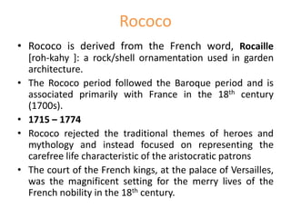 Rococo
• Rococo is derived from the French word, Rocaille
[roh-kahy ]: a rock/shell ornamentation used in garden
architecture.
• The Rococo period followed the Baroque period and is
associated primarily with France in the 18th century
(1700s).
• 1715 – 1774
• Rococo rejected the traditional themes of heroes and
mythology and instead focused on representing the
carefree life characteristic of the aristocratic patrons
• The court of the French kings, at the palace of Versailles,
was the magnificent setting for the merry lives of the
French nobility in the 18th century.
 