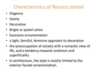 Characteristics of Rococo period
• Elegance
• Gaiety
• Decorative
• Bright or pastel colors
• Excessive ornamentation
• a light, fanciful, feminine approach to decoration
• the preoccupation of society with a romantic view of
life, and a tendency towards eroticism and
superficiality
• In architecture, the style is mostly limited to the
exterior facade ornamentation.
 