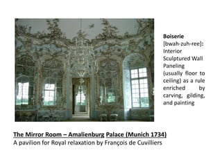 The Mirror Room – Amalienburg Palace (Munich 1734)
A pavilion for Royal relaxation by François de Cuvilliers
Boiserie
[bwah-zuh-ree]:
Interior
Sculptured Wall
Paneling
(usually floor to
ceiling) as a rule
enriched by
carving, gilding,
and painting
 