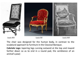 Louis XVI
Cabriole Legs: tapering legs curving outward at the top and inward
farther down so as to end in a round pad, the semblance of an
animal's paw)
The chair was designed for the human body, in contrast to the
sculptural approach to furniture in the Classical Baroque.
Louis XIV Louis XV
 
