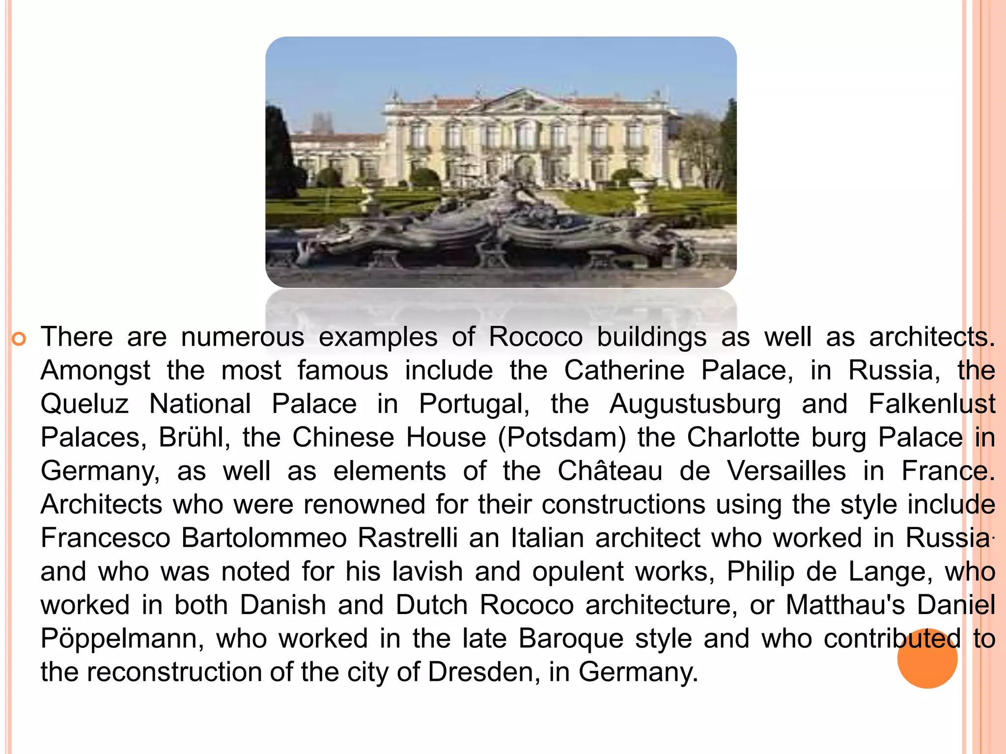  There are numerous examples of Rococo buildings as well as architects.
Amongst the most famous include the Catherine Palace, in Russia, the
Queluz National Palace in Portugal, the Augustusburg and Falkenlust
Palaces, Brühl, the Chinese House (Potsdam) the Charlotte burg Palace in
Germany, as well as elements of the Château de Versailles in France.
Architects who were renowned for their constructions using the style include
Francesco Bartolommeo Rastrelli an Italian architect who worked in Russia.
and who was noted for his lavish and opulent works, Philip de Lange, who
worked in both Danish and Dutch Rococo architecture, or Matthau's Daniel
Pöppelmann, who worked in the late Baroque style and who contributed to
the reconstruction of the city of Dresden, in Germany.
 