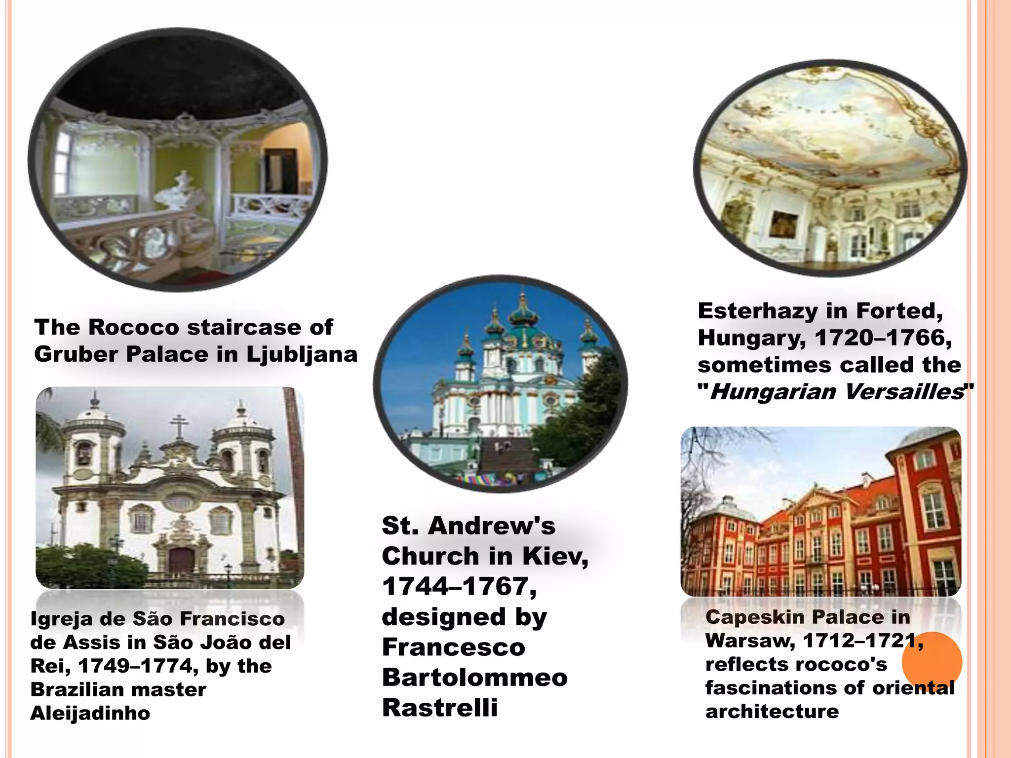 The Rococo staircase of
Gruber Palace in Ljubljana
Esterhazy in Forted,
Hungary, 1720–1766,
sometimes called the
"Hungarian Versailles"
Igreja de São Francisco
de Assis in São João del
Rei, 1749–1774, by the
Brazilian master
Aleijadinho
St. Andrew's
Church in Kiev,
1744–1767,
designed by
Francesco
Bartolommeo
Rastrelli
Capeskin Palace in
Warsaw, 1712–1721,
reflects rococo's
fascinations of oriental
architecture
 
