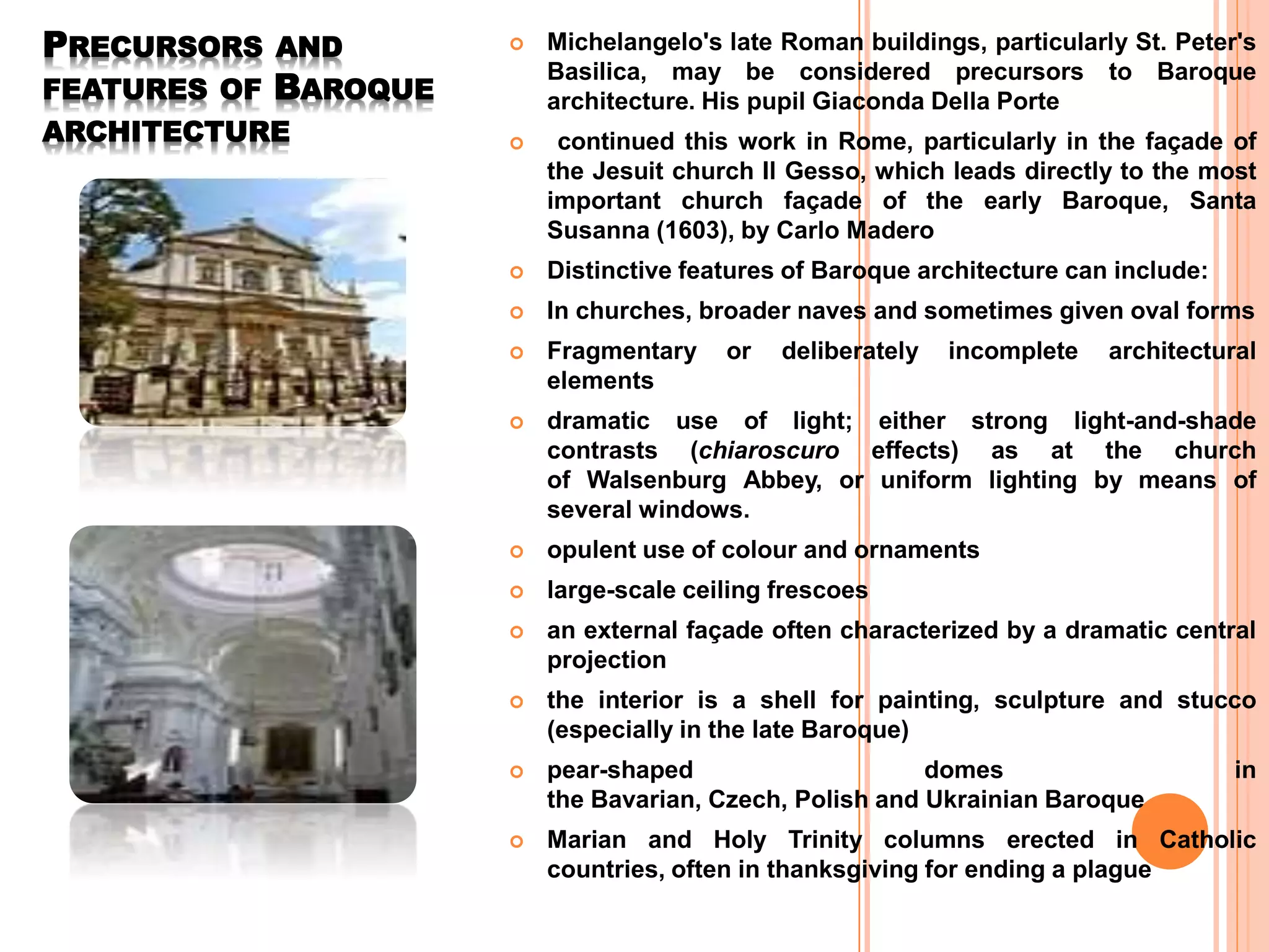 PRECURSORS AND
FEATURES OF BAROQUE
ARCHITECTURE
 Michelangelo's late Roman buildings, particularly St. Peter's
Basilica, may be considered precursors to Baroque
architecture. His pupil Giaconda Della Porte
 continued this work in Rome, particularly in the façade of
the Jesuit church Il Gesso, which leads directly to the most
important church façade of the early Baroque, Santa
Susanna (1603), by Carlo Madero
 Distinctive features of Baroque architecture can include:
 In churches, broader naves and sometimes given oval forms
 Fragmentary or deliberately incomplete architectural
elements
 dramatic use of light; either strong light-and-shade
contrasts (chiaroscuro effects) as at the church
of Walsenburg Abbey, or uniform lighting by means of
several windows.
 opulent use of colour and ornaments
 large-scale ceiling frescoes
 an external façade often characterized by a dramatic central
projection
 the interior is a shell for painting, sculpture and stucco
(especially in the late Baroque)
 pear-shaped domes in
the Bavarian, Czech, Polish and Ukrainian Baroque
 Marian and Holy Trinity columns erected in Catholic
countries, often in thanksgiving for ending a plague
 