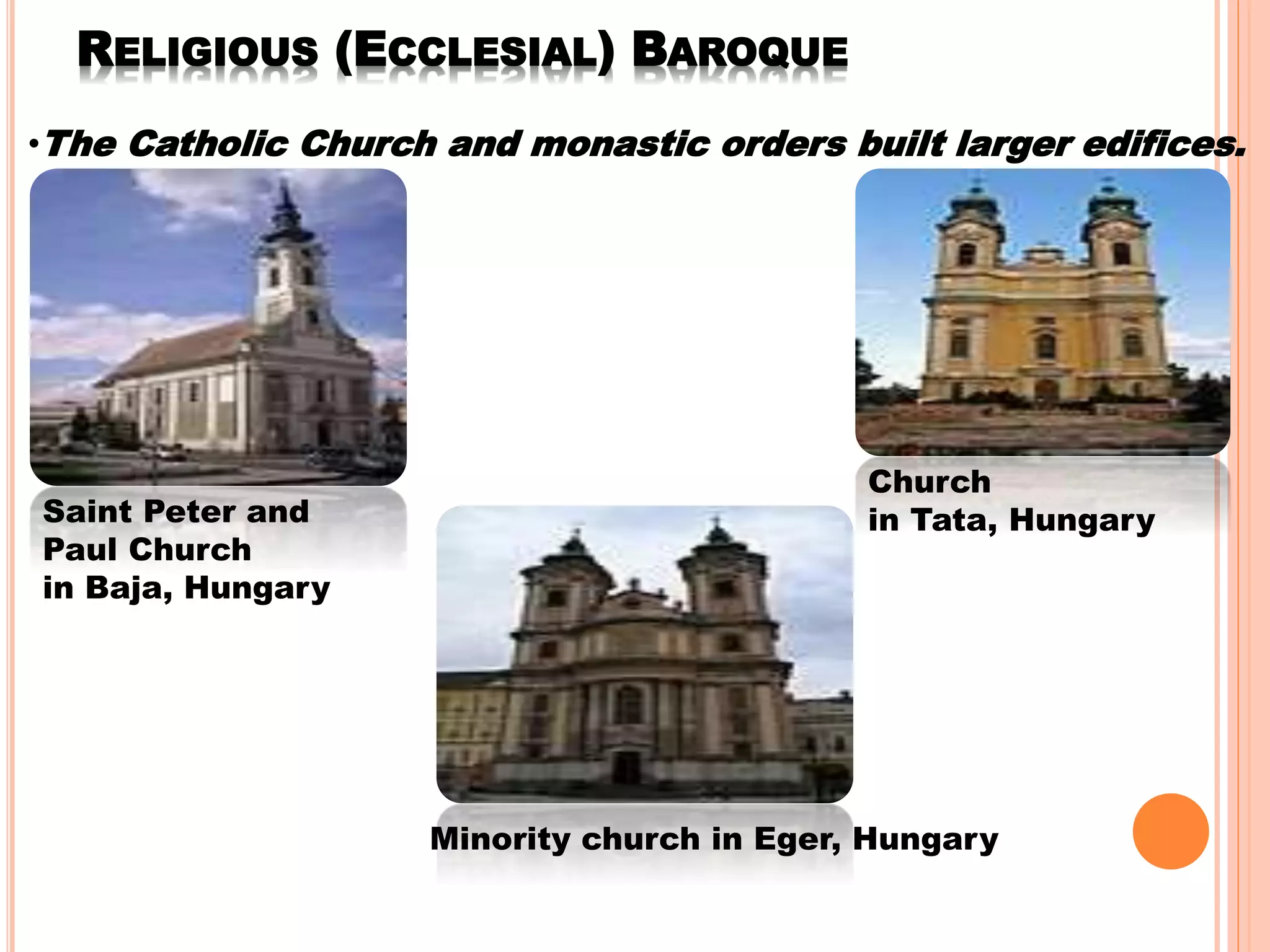 RELIGIOUS (ECCLESIAL) BAROQUE
•The Catholic Church and monastic orders built larger edifices.
Saint Peter and
Paul Church
in Baja, Hungary
Church
in Tata, Hungary
Minority church in Eger, Hungary
 