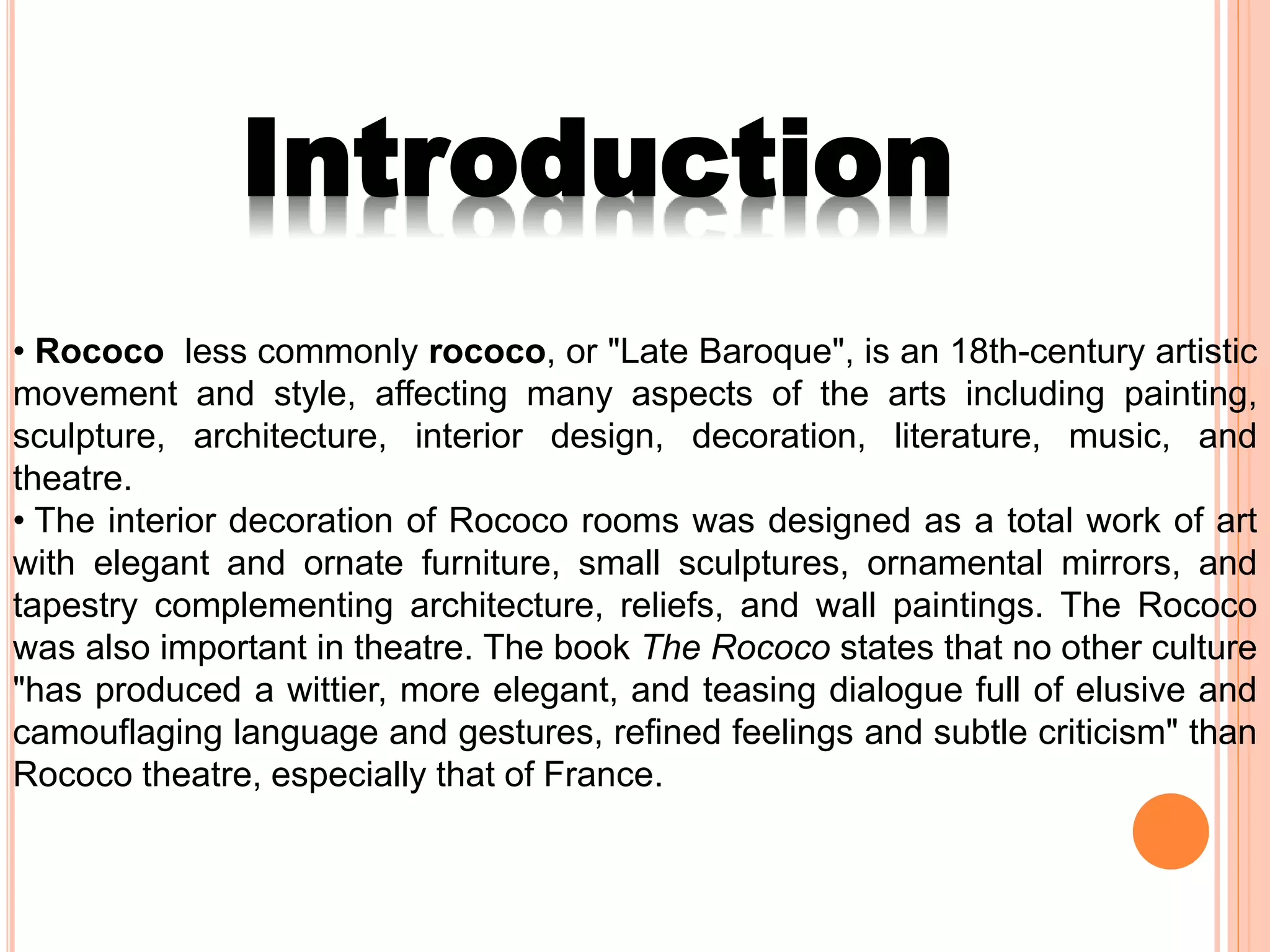 • Rococo less commonly rococo, or "Late Baroque", is an 18th-century artistic
movement and style, affecting many aspects of the arts including painting,
sculpture, architecture, interior design, decoration, literature, music, and
theatre.
• The interior decoration of Rococo rooms was designed as a total work of art
with elegant and ornate furniture, small sculptures, ornamental mirrors, and
tapestry complementing architecture, reliefs, and wall paintings. The Rococo
was also important in theatre. The book The Rococo states that no other culture
"has produced a wittier, more elegant, and teasing dialogue full of elusive and
camouflaging language and gestures, refined feelings and subtle criticism" than
Rococo theatre, especially that of France.
Introduction
 