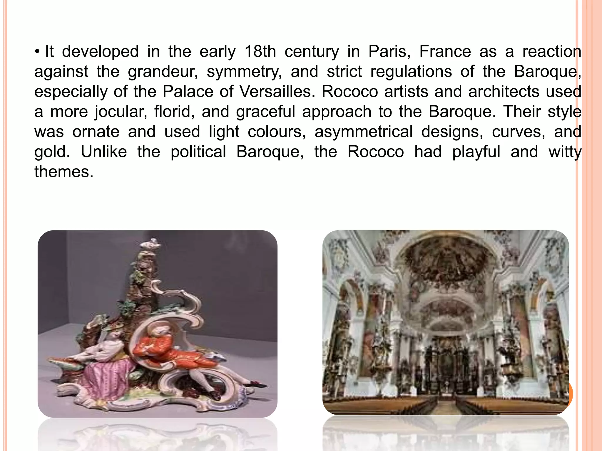 • It developed in the early 18th century in Paris, France as a reaction
against the grandeur, symmetry, and strict regulations of the Baroque,
especially of the Palace of Versailles. Rococo artists and architects used
a more jocular, florid, and graceful approach to the Baroque. Their style
was ornate and used light colours, asymmetrical designs, curves, and
gold. Unlike the political Baroque, the Rococo had playful and witty
themes.
 