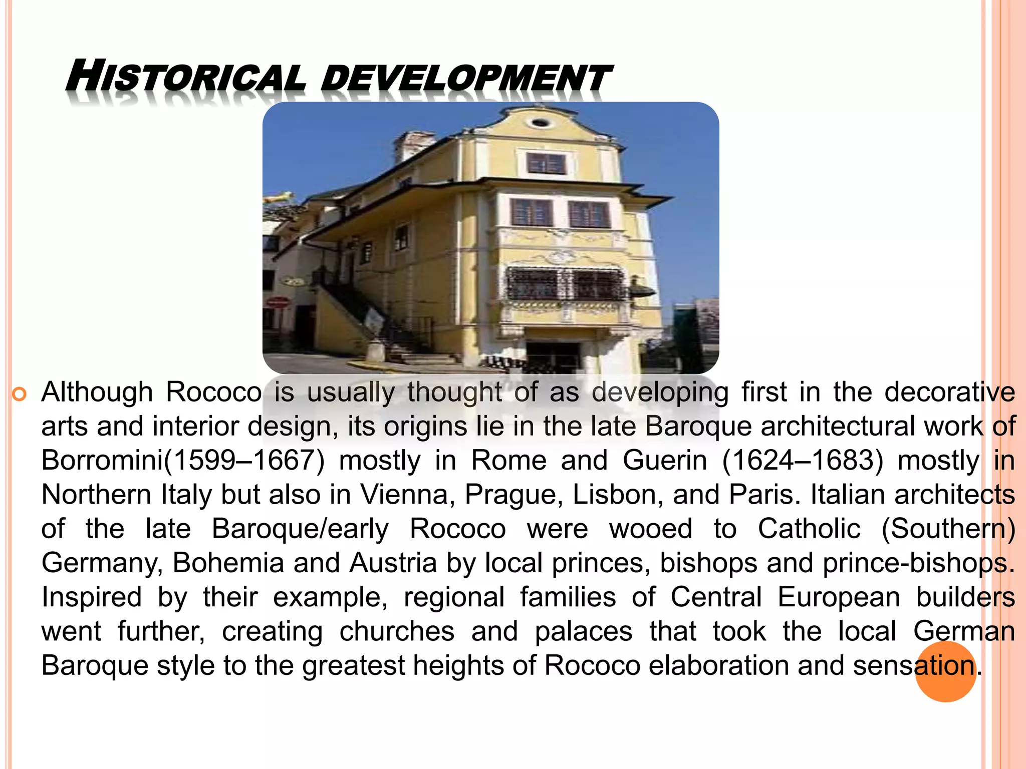 HISTORICAL DEVELOPMENT
 Although Rococo is usually thought of as developing first in the decorative
arts and interior design, its origins lie in the late Baroque architectural work of
Borromini(1599–1667) mostly in Rome and Guerin (1624–1683) mostly in
Northern Italy but also in Vienna, Prague, Lisbon, and Paris. Italian architects
of the late Baroque/early Rococo were wooed to Catholic (Southern)
Germany, Bohemia and Austria by local princes, bishops and prince-bishops.
Inspired by their example, regional families of Central European builders
went further, creating churches and palaces that took the local German
Baroque style to the greatest heights of Rococo elaboration and sensation.
 