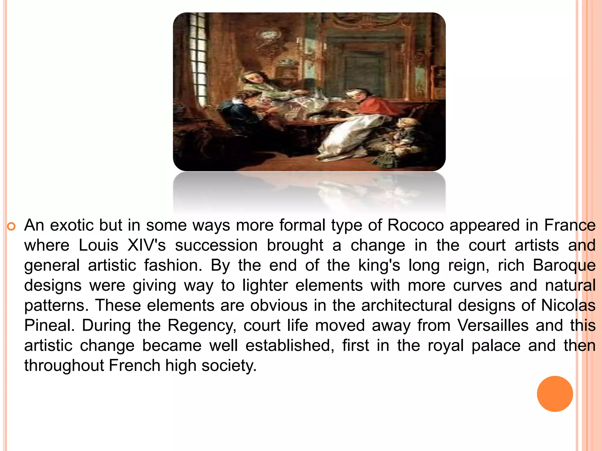  An exotic but in some ways more formal type of Rococo appeared in France
where Louis XIV's succession brought a change in the court artists and
general artistic fashion. By the end of the king's long reign, rich Baroque
designs were giving way to lighter elements with more curves and natural
patterns. These elements are obvious in the architectural designs of Nicolas
Pineal. During the Regency, court life moved away from Versailles and this
artistic change became well established, first in the royal palace and then
throughout French high society.
 
