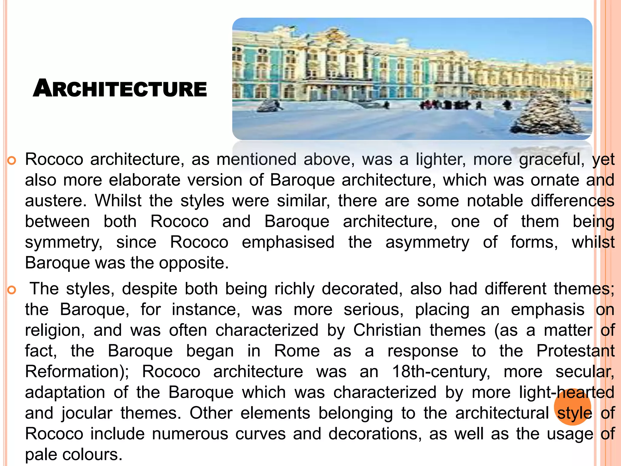 ARCHITECTURE
 Rococo architecture, as mentioned above, was a lighter, more graceful, yet
also more elaborate version of Baroque architecture, which was ornate and
austere. Whilst the styles were similar, there are some notable differences
between both Rococo and Baroque architecture, one of them being
symmetry, since Rococo emphasised the asymmetry of forms, whilst
Baroque was the opposite.
 The styles, despite both being richly decorated, also had different themes;
the Baroque, for instance, was more serious, placing an emphasis on
religion, and was often characterized by Christian themes (as a matter of
fact, the Baroque began in Rome as a response to the Protestant
Reformation); Rococo architecture was an 18th-century, more secular,
adaptation of the Baroque which was characterized by more light-hearted
and jocular themes. Other elements belonging to the architectural style of
Rococo include numerous curves and decorations, as well as the usage of
pale colours.
 