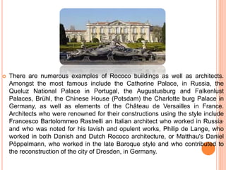  There are numerous examples of Rococo buildings as well as architects.
Amongst the most famous include the Catherine Palace, in Russia, the
Queluz National Palace in Portugal, the Augustusburg and Falkenlust
Palaces, Brühl, the Chinese House (Potsdam) the Charlotte burg Palace in
Germany, as well as elements of the Château de Versailles in France.
Architects who were renowned for their constructions using the style include
Francesco Bartolommeo Rastrelli an Italian architect who worked in Russia.
and who was noted for his lavish and opulent works, Philip de Lange, who
worked in both Danish and Dutch Rococo architecture, or Matthau's Daniel
Pöppelmann, who worked in the late Baroque style and who contributed to
the reconstruction of the city of Dresden, in Germany.
 