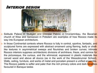 INTERIOR DESIGN
 Solitude Palace in Stuttgart and Chinese Palace in Oraniemnbau, the Bavarian
church of Wise and Sanssouci in Potsdam are examples of how Rococo made its
way into European architecture.
 In those Continental contexts where Rococo is fully in control, sportive, fantastic, and
sculptured forms are expressed with abstract ornament using flaming, leafy or shell-
like textures in asymmetrical sweeps and flourishes and broken curves; intimate
Rococo interiors suppress architectonic divisions of architrave, frieze, and cornice for
the picturesque, the curious, and the whimsical, expressed in plastic materials like
carved wood and above all stucco (as in the work of the Wessobrunner School).
Walls, ceiling, furniture, and works of metal and porcelain present a unified ensemble.
The Rococo palette is softer and paler than the rich primary colors and dark tonalities
favoured in Baroque tastes
 