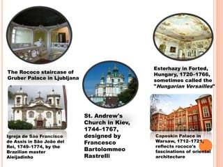 The Rococo staircase of
Gruber Palace in Ljubljana
Esterhazy in Forted,
Hungary, 1720–1766,
sometimes called the
"Hungarian Versailles"
Igreja de São Francisco
de Assis in São João del
Rei, 1749–1774, by the
Brazilian master
Aleijadinho
St. Andrew's
Church in Kiev,
1744–1767,
designed by
Francesco
Bartolommeo
Rastrelli
Capeskin Palace in
Warsaw, 1712–1721,
reflects rococo's
fascinations of oriental
architecture
 