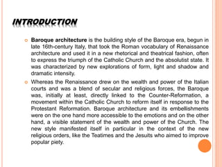 INTRODUCTION
 Baroque architecture is the building style of the Baroque era, begun in
late 16th-century Italy, that took the Roman vocabulary of Renaissance
architecture and used it in a new rhetorical and theatrical fashion, often
to express the triumph of the Catholic Church and the absolutist state. It
was characterized by new explorations of form, light and shadow and
dramatic intensity.
 Whereas the Renaissance drew on the wealth and power of the Italian
courts and was a blend of secular and religious forces, the Baroque
was, initially at least, directly linked to the Counter-Reformation, a
movement within the Catholic Church to reform itself in response to the
Protestant Reformation. Baroque architecture and its embellishments
were on the one hand more accessible to the emotions and on the other
hand, a visible statement of the wealth and power of the Church. The
new style manifested itself in particular in the context of the new
religious orders, like the Teatimes and the Jesuits who aimed to improve
popular piety.
 