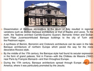  Dissemination of Baroque architecture to the south of Italy resulted in regional
variations such as Sicilian Baroque architecture or that of Naples and Lecce. To the
north, the Teatime architect Camillo-Guarino Guaraní, Bernardo Vinton and Sicilian
born Filipe Juvarracontributed Baroque buildings to the city of Turin and
the Piedmont region.
 A synthesis of Bernini, Borromini and Crotona's architecture can be seen in the late
Baroque architecture of northern Europe which paved the way for the more
decorative Rococo style.
 By the middle of the 17th century, the Baroque style had found its secular expression
in the form of grand palaces, first in France—with the Château de Masons (1642)
near Paris by François Mansard—and then throughout Europe.
 During the 17th century, Baroque architecture spread through Europe and Latin
America, where it was particularly promoted by the Jesuits.
 