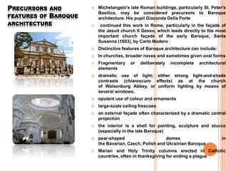 PRECURSORS AND
FEATURES OF BAROQUE
ARCHITECTURE
 Michelangelo's late Roman buildings, particularly St. Peter's
Basilica, may be considered precursors to Baroque
architecture. His pupil Giaconda Della Porte
 continued this work in Rome, particularly in the façade of
the Jesuit church Il Gesso, which leads directly to the most
important church façade of the early Baroque, Santa
Susanna (1603), by Carlo Madero
 Distinctive features of Baroque architecture can include:
 In churches, broader naves and sometimes given oval forms
 Fragmentary or deliberately incomplete architectural
elements
 dramatic use of light; either strong light-and-shade
contrasts (chiaroscuro effects) as at the church
of Walsenburg Abbey, or uniform lighting by means of
several windows.
 opulent use of colour and ornaments
 large-scale ceiling frescoes
 an external façade often characterized by a dramatic central
projection
 the interior is a shell for painting, sculpture and stucco
(especially in the late Baroque)
 pear-shaped domes in
the Bavarian, Czech, Polish and Ukrainian Baroque
 Marian and Holy Trinity columns erected in Catholic
countries, often in thanksgiving for ending a plague
 