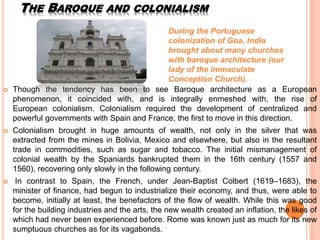 THE BAROQUE AND COLONIALISM
 Though the tendency has been to see Baroque architecture as a European
phenomenon, it coincided with, and is integrally enmeshed with, the rise of
European colonialism. Colonialism required the development of centralized and
powerful governments with Spain and France, the first to move in this direction.
 Colonialism brought in huge amounts of wealth, not only in the silver that was
extracted from the mines in Bolivia, Mexico and elsewhere, but also in the resultant
trade in commodities, such as sugar and tobacco. The initial mismanagement of
colonial wealth by the Spaniards bankrupted them in the 16th century (1557 and
1560), recovering only slowly in the following century.
 In contrast to Spain, the French, under Jean-Baptist Colbert (1619–1683), the
minister of finance, had begun to industrialize their economy, and thus, were able to
become, initially at least, the benefactors of the flow of wealth. While this was good
for the building industries and the arts, the new wealth created an inflation, the likes of
which had never been experienced before. Rome was known just as much for its new
sumptuous churches as for its vagabonds.
During the Portuguese
colonization of Goa, India
brought about many churches
with baroque architecture (our
lady of the Immaculate
Conception Church).
 